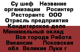 Су-шеф › Название организации ­ Росинтер Ресторантс, ООО › Отрасль предприятия ­ Кондитерское дело › Минимальный оклад ­ 53 000 - Все города Работа » Вакансии   . Псковская обл.,Великие Луки г.